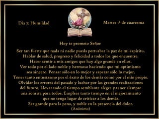 Hoy te prometo Señor  Ser tan fuerte que nada ni nadie pueda perturbar la paz de mi espíritu. Hablar de salud, progreso y felicidad a todos los que encuentre. Hacer sentir a mis amigos que hay algo grande en ellos. Ver todo por el lado noble y hermoso haciendo que mi optimismo  sea sincero. Pensar sólo en lo mejor y esperar sólo lo mejor. Tener tanto entusiasmo por el éxito de los demás como por el mío propio. Olvidar los errores del pasado y luchar por las grandes realizaciones del futuro. Llevar todo el tiempo semblante alegre y tener siempre  una sonrisa para todos. Emplear tanto tiempo en el mejoramiento que no tenga lugar de criticar a los demás. Ser grande para la pena, y noble en la presencia del dolor. (Anónimo) Día 7: Humildad Martes 1ª de cuaresma 