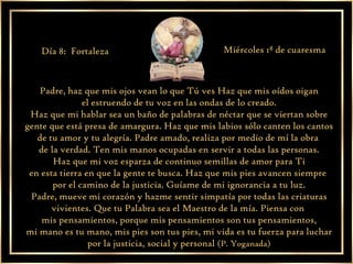 Padre, haz que mis ojos vean lo que Tú ves Haz que mis oídos oigan  el estruendo de tu voz en las ondas de lo creado. Haz que mi hablar sea un baño de palabras de néctar que se viertan sobre gente que está presa de amargura. Haz que mis labios sólo canten los cantos de tu amor y tu alegría. Padre amado, realiza por medio de mí la obra  de la verdad. Ten mis manos ocupadas en servir a todas las personas. Haz que mi voz esparza de continuo semillas de amor para Ti en esta tierra en que la gente te busca. Haz que mis pies avancen siempre  por el camino de la justicia. Guíame de mi ignorancia a tu luz. Padre, mueve mi corazón y hazme sentir simpatía por todas las criaturas vivientes. Que tu Palabra sea el Maestro de la mía. Piensa con  mis pensamientos, porque mis pensamientos son tus pensamientos, mi mano es tu mano, mis pies son tus pies, mi vida es tu fuerza para luchar por la justicia, social y personal  (P. Yoganada) Día 8:  Fortaleza Miércoles 1ª de cuaresma 