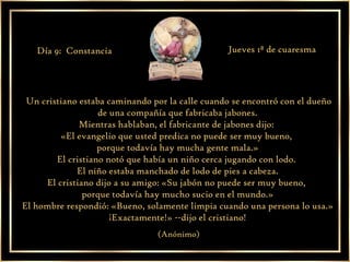 Un cristiano estaba caminando por la calle cuando se encontró con el dueño de una compañía que fabricaba jabones. Mientras hablaban, el fabricante de jabones dijo:  «El evangelio que usted predica no puede ser muy bueno,  porque todavía hay mucha gente mala.» El cristiano notó que había un niño cerca jugando con lodo.  El niño estaba manchado de lodo de pies a cabeza. El cristiano dijo a su amigo: «Su jabón no puede ser muy bueno,  porque todavía hay mucho sucio en el mundo.» El hombre respondió: «Bueno, solamente limpia cuando una persona lo usa.» ¡Exactamente!» --dijo el cristiano! (Anónimo) Día 9:  Constancia Jueves 1ª de cuaresma 