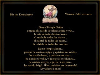 Dame Temple Señor  porque ahí reside la valentía para vivir...  la raíz de todos los troncos...  el ancla de todos los mares...  el puntal de todas las penas...  la médula de todas las cruces...  Dame temple Señor...  porque he nacido espiga, y quisiera ser roble...  he nacido barro, y quisiera ser roca...  he nacido tornillo, y quisiera ser columna...  he nacido arroyo, y quisiera ser mar...  he nacido frágil...¡Pero quisiera ser de temple!  ¡Ayúdame Señor!  Día 10:  Entusiasmo Viernes 1ª de cuaresma 