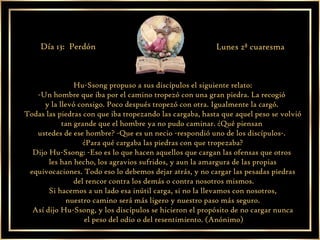 Hu-Ssong propuso a sus discípulos el siguiente relato: -Un hombre que iba por el camino tropezó con una gran piedra. La recogió  y la llevó consigo. Poco después tropezó con otra. Igualmente la cargó.  Todas las piedras con que iba tropezando las cargaba, hasta que aquel peso se volvió tan grande que el hombre ya no pudo caminar. ¿Qué piensan  ustedes de ese hombre? -Que es un necio -respondió uno de los discípulos-.  ¿Para qué cargaba las piedras con que tropezaba? Dijo Hu-Ssong: -Eso es lo que hacen aquellos que cargan las ofensas que otros  les han hecho, los agravios sufridos, y aun la amargura de las propias equivocaciones. Todo eso lo debemos dejar atrás, y no cargar las pesadas piedras del rencor contra los demás o contra nosotros mismos. Si hacemos a un lado esa inútil carga, si no la llevamos con nosotros, nuestro camino será más ligero y nuestro paso más seguro. Así dijo Hu-Ssong, y los discípulos se hicieron el propósito de no cargar nunca el peso del odio o del resentimiento. (Anónimo) Día 13:  Perdón Lunes 2ª cuaresma 