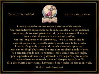 Señor, para poder servirte mejor, dame un noble corazón. Un corazón fuerte para aspirar por los altos ideales y no por opciones mediocres. Un corazón generoso en el trabajo, viendo en él no una imposición sino una misión que me confías. Un corazón grande en el sufrimiento, siendo valiente soldado  ante mi propia cruz y sensible cirineo para la cruz de los demás. Un corazón grande para con el mundo, siendo comprensivo  para con sus fragilidades pero inmune a sus máximas y seducciones. Un corazón grande con los hombres, leal y atento para con todos, pero especialmente servicial y dedicado a los pequeños y humildes. Un corazón nunca centrado sobre mí, siempre apoyado en Tí, feliz de servirte y servir a mis hermanos, Señor, todos los días de mi vida. (Padre Ignacio Larrañaga) Día 14:  Universalidad Martes 2ª de cuaresma 