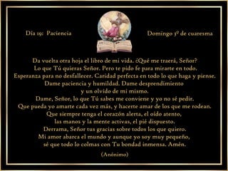 Da vuelta otra hoja el libro de mi vida. ¿Qué me traerá, Señor? Lo que Tú quieras Señor. Pero te pido fe para mirarte en todo. Esperanza para no desfallecer. Caridad perfecta en todo lo que haga y piense. Dame paciencia y humildad. Dame desprendimiento  y un olvido de mi mismo. Dame, Señor, lo que Tú sabes me conviene y yo no sé pedir. Que pueda yo amarte cada vez más, y hacerte amar de los que me rodean. Que siempre tenga el corazón alerta, el oído atento,  las manos y la mente activas, el pié dispuesto. Derrama, Señor tus gracias sobre todos los que quiero. Mi amor abarca el mundo y aunque yo soy muy pequeño,  sé que todo lo colmas con Tu bondad inmensa. Amén. (Anónimo) Día 19:  Paciencia Domingo 3º de cuaresma 