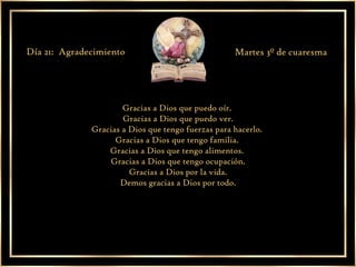 Gracias a Dios que puedo oír.  Gracias a Dios que puedo ver. Gracias a Dios que tengo fuerzas para hacerlo.  Gracias a Dios que tengo familia.  Gracias a Dios que tengo alimentos.  Gracias a Dios que tengo ocupación. Gracias a Dios por la vida. Demos gracias a Dios por todo. Día 21:  Agradecimiento Martes 3º de cuaresma 