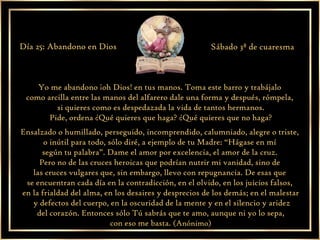 Yo me abandono ¡oh Dios! en tus manos. Toma este barro y trabájalo  como arcilla entre las manos del alfarero dale una forma y después, rómpela,  si quieres como es despedazada la vida de tantos hermanos. Pide, ordena ¿Qué quieres que haga? ¿Qué quieres que no haga?  Ensalzado o humillado, perseguido, incomprendido, calumniado, alegre o triste,  o inútil para todo, sólo diré, a ejemplo de tu Madre: “Hágase en mí  según tu palabra”. Dame el amor por excelencia, el amor de la cruz.  Pero no de las cruces heroicas que podrían nutrir mi vanidad, sino de  las cruces vulgares que, sin embargo, llevo con repugnancia. De esas que  se encuentran cada día en la contradicción, en el olvido, en los juicios falsos,  en la frialdad del alma, en los desaires y desprecios de los demás; en el malestar y defectos del cuerpo, en la oscuridad de la mente y en el silencio y aridez del corazón. Entonces sólo Tú sabrás que te amo, aunque ni yo lo sepa,  con eso me basta.  (Anónimo) Día 25: Abandono en Dios Sábado 3ª de cuaresma 