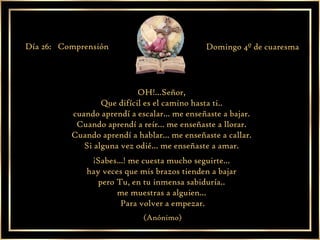 OH!...Señor,  Que difícil es el camino hasta ti..  cuando aprendí a escalar... me enseñaste a bajar.  Cuando aprendí a reír... me enseñaste a llorar.  Cuando aprendí a hablar... me enseñaste a callar.  Si alguna vez odié... me enseñaste a amar.  ¡Sabes...! me cuesta mucho seguirte...  hay veces que mis brazos tienden a bajar  pero Tu, en tu inmensa sabiduría..  me muestras a alguien...  Para volver a empezar. (Anónimo) Día 26:  Comprensión  Domingo 4º de cuaresma 
