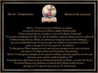 María... Tú en mi y por mi María, te suplico,  un acto de Confianza en Dios y pídele Misericordia!  Toma en posesión mi corazón y ¡se en mi la Buena Voluntad! Tu misma transforma mi vida y la vida de aquellos a quienes abrazo con mi suplica de la Misericordia Divina. María, el camino por el que quisiera ir me sobrepasa…,  por eso te pido María que Tu en mi y por mi confíes en la presencia de Dios  junto a mi, que Tu en mi y por mi …Le Adores! Te doy gracias María porque en mi y por mi oras, porque en mi y por mi miras  con amor a Tu Hijo oculto en el Santísimo Sacramento.  María: Te doy gracias porque en mi y por mi trabajas, escuchas aquellos con los que converso, oras, sonríes, ¡todo lo puedo en Ti! Tu puedes hacer que haya en mi un abismo de gratitud confiada… no mío sino Tuyo. Tu misma llamas con confianza al abismo de la Misericordia Divina…  por que en Ti y por mi soy santo en Ti. (Anónimo) Día 28:  Comprensión  Martes 4ª de cuaresma 