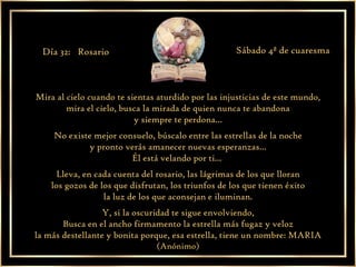 Mira al cielo cuando te sientas aturdido por las injusticias de este mundo, mira el cielo, busca la mirada de quien nunca te abandona y siempre te perdona... No existe mejor consuelo, búscalo entre las estrellas de la noche y pronto verás amanecer nuevas esperanzas... Él está velando por ti...  Lleva, en cada cuenta del rosario, las lágrimas de los que lloran los gozos de los que disfrutan, los triunfos de los que tienen éxito la luz de los que aconsejan e iluminan. Y, si la oscuridad te sigue envolviendo, Busca en el ancho firmamento la estrella más fugaz y veloz la más destellante y bonita porque, esa estrella, tiene un nombre: MARIA (Anónimo) Día 32:  Rosario Sábado 4ª de cuaresma 