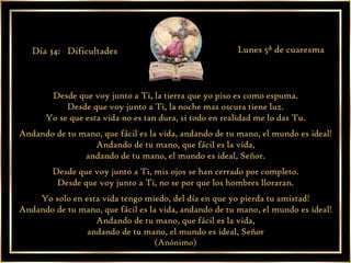 Desde que voy junto a Ti, la tierra que yo piso es como espuma. Desde que voy junto a Ti, la noche mas oscura tiene luz. Yo se que esta vida no es tan dura, si todo en realidad me lo das Tu. Andando de tu mano, que fácil es la vida, andando de tu mano, el mundo es ideal! Andando de tu mano, que fácil es la vida, andando de tu mano, el mundo es ideal, Señor. Desde que voy junto a Ti, mis ojos se han cerrado por completo. Desde que voy junto a Ti, no se por que los hombres lloraran. Yo solo en esta vida tengo miedo, del día en que yo pierda tu amistad! Andando de tu mano, que fácil es la vida, andando de tu mano, el mundo es ideal! Andando de tu mano, que fácil es la vida, andando de tu mano, el mundo es ideal, Señor (Anónimo) Día 34:  Dificultades Lunes 5ª de cuaresma 