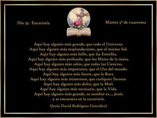 Aquí hay alguien más grande, que todo el Universo. Aquí hay alguien más resplandeciente, que el mismo Sol. Aquí hay alguien más bello, que las Estrellas. Aquí hay alguien más profundo, que los Mares de la tierra. Aquí hay alguien más sabio, que todas las Ciencias. Aquí hay alguien más importante, que el Oro del mundo. Aquí hay alguien más fuerte, que la Roca. Aquí hay alguien más misterioso, que cualquier Secreto. Aquí hay alguien más dulce, que la Miel. Aquí hay alguien más necesario, que la Vida. Aquí hay alguien más grande, su nombre es.....Jesús y se encuentra en la eucaristía. (Jesús David Rodríguez González) Día 35:  Eucaristía Martes 5ª de cuaresma 