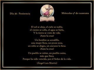 El sol se aleja, el cielo se nubla. el viento se calla, el agua se hiela, Y la tierra se viste de vida. ¡Ante la cruz! Un hombre se arrodilla, una mujer llora, un joven reza, un niño se alegra, un anciano la besa. ¡Ante la cruz! Un pueblo se reúne, un pueblo canta, más que llora. Porque ha sido vencida, por el Señor de la vida. (Ángel Luis Martín) Día 36:  Penitencia Miércoles 5ª de cuaresma 