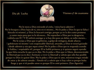 No le reces a Dios mirando al cielo, ¡ mira hacia adentro !  No lo busques a Dios lejos de ti, sino en ti mismo... No le pidas a Dios lo que te falta: ¡ búscalo tú mismo!, y Dios lo buscará contigo, porque ya te lo dio como promesa  y como meta para que tu lo alcances... No reproches a Dios por tu desgracia;  ¡ súfrela con Él ! Y Él sufrirá contigo; y si hay dos para un dolor, se sufre menos...  No le exijas a Dios que te gobierne, a golpe de milagros, desde afuera;  ¡ gobiérnate tú mismo ! con responsable libertad, amando, y Dios te estará guiando ¡ desde adentro y sin que sepas cómo! No le pidas a Dios que te responda cuando  le hablas; ¡ respóndele tú!, porque El te habló primero; y si quieres seguir oyendo lo que falta escucha lo que ya te dijo. No le pidas a Dios que te libere, desconociendo la libertad que ya te dio.¡ Anímate a vivir tu libertad! y sabrás que sólo fue posible  porque tu Dios te quiere libre. No le pidas a Dios que te ame, mientras tengas miedo de amar y de saberte amado. ¡ Ámalo tú! y sabrás que si hay calor es porque hubo fuego y que si tú puedes amar es porque El te amó primero. (San Agustín) Día 38:  Lucha Viernes 5ª de cuaresma 