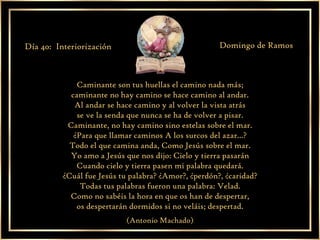 Caminante son tus huellas el camino nada más; caminante no hay camino se hace camino al andar. Al andar se hace camino y al volver la vista atrás se ve la senda que nunca se ha de volver a pisar. Caminante, no hay camino sino estelas sobre el mar. ¿Para que llamar caminos A los surcos del azar...? Todo el que camina anda, Como Jesús sobre el mar. Yo amo a Jesús que nos dijo: Cielo y tierra pasarán Cuando cielo y tierra pasen mi palabra quedará. ¿Cuál fue Jesús tu palabra? ¿Amor?, ¿perdón?, ¿caridad? Todas tus palabras fueron una palabra: Velad. Como no sabéis la hora en que os han de despertar, os despertarán dormidos si no veláis; despertad. (Antonio Machado) Día 40:  Interiorización Domingo de Ramos 