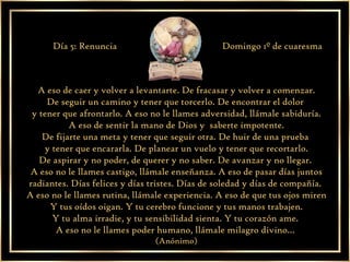 A eso de caer y volver a levantarte. De fracasar y volver a comenzar. De seguir un camino y tener que torcerlo. De encontrar el dolor  y tener que afrontarlo. A eso no le llames adversidad, llámale sabiduría. A eso de sentir la mano de Dios y  saberte impotente. De fijarte una meta y tener que seguir otra. De huir de una prueba  y tener que encararla. De planear un vuelo y tener que recortarlo. De aspirar y no poder, de querer y no saber. De avanzar y no llegar.  A eso no le llames castigo, llámale enseñanza. A eso de pasar días juntos radiantes. Días felices y días tristes. Días de soledad y días de compañía.  A eso no le llames rutina, llámale experiencia. A eso de que tus ojos miren Y tus oídos oigan. Y tu cerebro funcione y tus manos trabajen. Y tu alma irradie, y tu sensibilidad sienta. Y tu corazón ame.  A eso no le llames poder humano, llámale milagro divino…  (Anónimo) Día 5: Renuncia Domingo 1º de cuaresma 