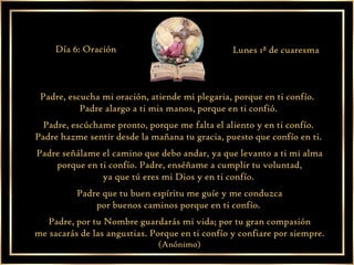 Padre, escucha mi oración, atiende mi plegaria, porque en ti confío.  Padre alargo a ti mis manos, porque en ti confió.  Padre, escúchame pronto, porque me falta el aliento y en ti confío.  Padre hazme sentir desde la mañana tu gracia, puesto que confío en ti.  Padre señálame el camino que debo andar, ya que levanto a ti mi alma porque en ti confío. Padre, enséñame a cumplir tu voluntad,  ya que tú eres mi Dios y en ti confío.  Padre que tu buen espíritu me guíe y me conduzca por buenos caminos porque en ti confío.  Padre, por tu Nombre guardarás mi vida; por tu gran compasión me sacarás de las angustias. Porque en ti confío y confiare por siempre.  (Anónimo) Día 6: Oración Lunes 1ª de cuaresma 