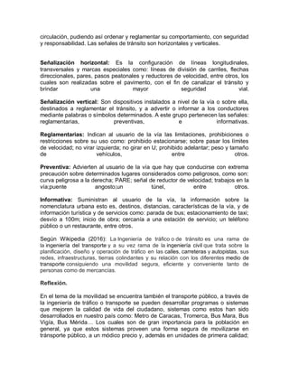 circulación, pudiendo así ordenar y reglamentar su comportamiento, con seguridad
y responsabilidad. Las señales de tránsito son horizontales y verticales.
Señalización horizontal: Es la configuración de líneas longitudinales,
transversales y marcas especiales como: líneas de división de carriles, flechas
direccionales, pares, pasos peatonales y reductores de velocidad, entre otros, los
cuales son realizadas sobre el pavimento, con el fin de canalizar el tránsito y
brindar una mayor seguridad vial.
Señalización vertical: Son dispositivos instalados a nivel de la vía o sobre ella,
destinados a reglamentar el tránsito, y a advertir o informar a los conductores
mediante palabras o símbolos determinados. A este grupo pertenecen las señales:
reglamentarias, preventivas, e informativas.
Reglamentarias: Indican al usuario de la vía las limitaciones, prohibiciones o
restricciones sobre su uso como: prohibido estacionarse; sobre pasar los límites
de velocidad; no virar izquierda; no girar en U; prohibido adelantar; peso y tamaño
de vehículos, entre otros.
Preventiva: Advierten al usuario de la vía que hay que conducirse con extrema
precaución sobre determinados lugares considerados como peligrosos, como son:
curva peligrosa a la derecha; PARE; señal de reductor de velocidad; trabajos en la
vía;puente angosto;un túnel, entre otros.
Informativa: Suministran al usuario de la vía, la información sobre la
nomenclatura urbana esto es, destinos, distancias, características de la vía, y de
información turística y de servicios como: parada de bus; estacionamiento de taxi;
desvío a 100m; inicio de obra; cercanía a una estación de servicio; un teléfono
público o un restaurante, entre otros.
Según Wikipedia (2016): La Ingeniería de tráfico o de tránsito es una rama de
la ingeniería del transporte y a su vez rama de la ingeniería civil que trata sobre la
planificación, diseño y operación de tráfico en las calles, carreteras y autopistas, sus
redes, infraestructuras, tierras colindantes y su relación con los diferentes medio de
transporte consiguiendo una movilidad segura, eficiente y conveniente tanto de
personas como de mercancías.
Reflexión.
En el tema de la movilidad se encuentra también el transporte público, a través de
la ingeniería de tráfico o transporte se pueden desarrollar programas o sistemas
que mejoren la calidad de vida del ciudadano, sistemas como estos han sido
desarrollados en nuestro país como: Metro de Caracas, Tromerca, Bus Mara, Bus
Vigía, Bus Mérida… Los cuales son de gran importancia para la población en
general, ya que estos sistemas proveen una forma segura de movilizarse en
tránsporte público, a un módico precio y, además en unidades de primera calidad;
 