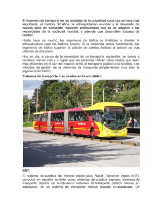 El ingeniero de transporte en las ciudades de la actualidad cada vez se hace mas
importante, el cambio climático, la sobrepoblación mundial y el desarrollo de
nuevos tipos de transporte requieren profesionales que se de adapten a las
necesidades de la sociedad mundial, y además que desarrollen trabajos de
calidad.
Hasta hace no mucho, los ingenieros de tráfico se limitaban a diseñar la
infraestructura para los tráficos futuros. Si la demanda crecía fuertemente, los
ingenieros de tráfico sugerían la adición de carriles; incluso la adición de vías
urbanas de dos pisos.
Hoy en día, a causa de la necesidad de un transporte sostenible, se tiende a
construir menos vías y a lograr que las personas utilicen otros modos que sean
más eficientes en el uso del espacio como el transporte público o la bicicleta. Los
métodos de gestión de la demanda de transporte complementan muy bien la
ingeniería de tráfico.
Sistemas de transporte mas usados en la actualidad.
BRT.
El sistema de autobús de tránsito rápido (Bus Rapid Transit en inglés, BRT),
conocido en español también como sistemas de autobús expreso, sistemas de
transporte rápidos en autobuses o sistemas de transporte público masivo en
autobuses, es un sistema de transporte masivo basado en autobuses. Un
 