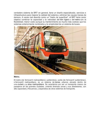 verdadero sistema de BRT en general, tiene un diseño especializado, servicios e
infraestructura para mejorar la calidad del sistema y eliminar las causas típicas de
demora. A veces mal descrito como un "metro de superficie", el BRT tiene como
objetivo combinar la capacidad y la velocidad del tren ligero o del metro con la
flexibilidad, menor costo aunque su mantenimiento es mucho más costoso que los
sistemas anteriormente nombrados y la simplicidad de un sistema de buses.
Metro.
El metro (de ferrocarril metropolitano), subterráneo, subte (de ferrocarril subterráneo),
o ferrocarril metropolitano, es un sistema de trenes urbanos ubicado dentro de
una ciudad y su área metropolitana. Se caracteriza por ser un transporte masivo de
pasajeros en las grandes ciudades, uniendo diversas zonas y sus alrededores, con
alta capacidad y frecuencia, y separados de otros sistemas de transporte.
 