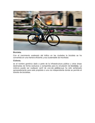 Bicicleta.
Con el crecimiento acelerado del tráfico en las ciudades la bicicleta se ha
convertido en una manera eficiente y eco sustentable de movilidad.
Ciclovía.
es el nombre genérico dado a parte de la infraestructura pública u otras áreas
destinadas de forma exclusiva o compartida para la circulación de bicicletas. La
ciclovía puede ser cualquier carril de una vía pública que ha sido señalizado
apropiadamente para este propósito o una vía independiente donde se permite el
tránsito de bicicletas.
 