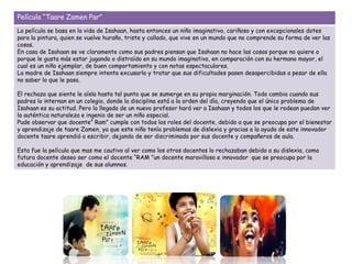 Película “Taare Zamen Par”
La película se basa en la vida de Isahaan, hasta entonces un niño imaginativo, cariñoso y con excepcionales dotes
para la pintura, quien se vuelve huraño, triste y callado, que vive en un mundo que no comprende su forma de ver las
cosas.
En casa de Isahaan se ve claramente como sus padres piensan que Isahaan no hace las cosas porque no quiere o
porque le gusta más estar jugando o distraído en su mundo imaginativo, en comparación con su hermano mayor, el
cual es un niño ejemplar, de buen comportamiento y con notas espectaculares.
La madre de Isahaan siempre intenta excusarlo y tratar que sus dificultades pasen desapercibidas a pesar de ella
no saber lo que le pasa.
El rechazo que siente le aísla hasta tal punto que se sumerge en su propia marginación. Todo cambia cuando sus
padres lo internan en un colegio, donde la disciplina está a la orden del día, creyendo que el único problema de
Isahaan es su actitud. Pero la llegada de un nuevo profesor hará ver a Isahaan y todos los que le rodean puedan ver
la auténtica naturaleza e ingenio de ser un niño especial.
Pude observar que docente” Ram” cumple con todos los roles del docente, debido a que se preocupa por el bienestar
y aprendizaje de taare Zamen, ya que este niño tenía problemas de dislexia y gracias a la ayuda de este innovador
docente taare aprendió a escribir, dejando de ser discriminado por sus docente y compañeros de aula.
Esta fue la película que mas me cautivo al ver como los otros docentes lo rechazaban debido a su dislexia, como
futura docente deseo ser como el docente “RAM "un docente maravilloso e innovador que se preocupa por la
educación y aprendizaje de sus alumnos.
 