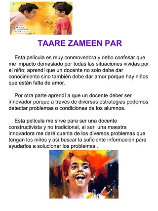 TAARE ZAMEEN PAR
Esta película es muy conmovedora y debo confesar que
me impacto demasiado por todas las situaciones vividas por
el niño; aprendí que un docente no solo debe dar
conocimiento sino también debe dar amor porque hay niños
que están falta de amor.
Por otra parte aprendí a que un docente deber ser
innovador porque a través de diversas estrategias podemos
detectar problemas o condiciones de los alumnos.
Esta película me sirve para ser una docente
constructivista y no tradicional, al ser una maestra
innovadora me daré cuenta de los diversos problemas que
tengan los niños y así buscar la suficiente información para
ayudarlos a solucionar los problemas .
 