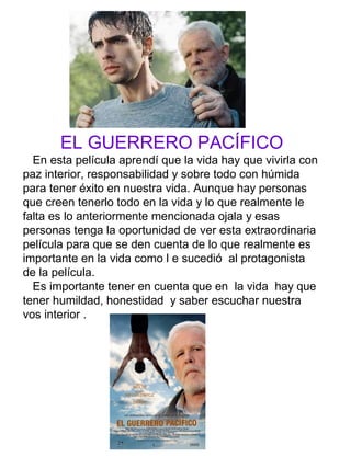 EL GUERRERO PACÍFICO
En esta película aprendí que la vida hay que vivirla con
paz interior, responsabilidad y sobre todo con húmida
para tener éxito en nuestra vida. Aunque hay personas
que creen tenerlo todo en la vida y lo que realmente le
falta es lo anteriormente mencionada ojala y esas
personas tenga la oportunidad de ver esta extraordinaria
película para que se den cuenta de lo que realmente es
importante en la vida como l e sucedió al protagonista
de la película.
Es importante tener en cuenta que en la vida hay que
tener humildad, honestidad y saber escuchar nuestra
vos interior .
 