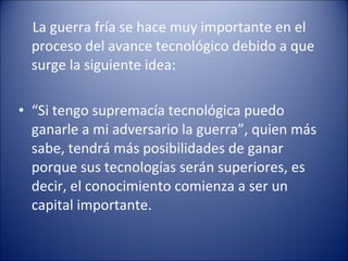 La guerra fría se hace muy importante en el proceso del avance tecnológico debido a que surge la siguiente idea: “ Si tengo supremacía tecnológica puedo ganarle a mi adversario la guerra”, quien más sabe, tendrá más posibilidades de ganar porque sus tecnologías serán superiores, es decir, el conocimiento comienza a ser un capital importante. 