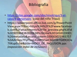 Bibliografía
• https://sites.google.com/site/ninotriqui/3-el-
caso/4-personajes (caso del niño Triqui)
• https://powerpoint.office.live.com/p/PowerPoint
View.aspx?FBsrc=https%3A%2F%2Fwww.faceboo
k.com%2Fattachments%2Ffile_preview.php%3Fid
%3D905968382820638%26time%3D1450020001
%26metadata&access_token=100003021983757
%3AAVIkpv7FlyfTxqjLKzAPtk5wC5GmWTG89OIOa
7XKupEx3w&title=INDEX_DE_INCLUSION.pps
(exposición index de inclusion)
 