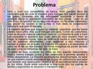 Problema
• Irwin y Juan son compañeros de banca; Irwin siempre lleva los
materiales que les pide la maestra para trabajar, sus papás asisten a
las juntas, cooperan con las actividades escolares y desde el
principio dieron la aportación voluntaria de cien pesos. Juan es un
niño triqui, el español es su segunda lengua, no lleva los materiales,
sus papás no asisten a las juntas ni han dado la cooperación
voluntaria que pide la escuela.
• La maestra les pide que saquen su material –plastilina- que les había
pedido hace unos días para trabajar con ésta. Como de costumbre,
Juan no lleva el material solicitado; Irwin sí. La maestra le pide a Irwin
que comparta la plastilina con Juan, pero en esta ocasión Irwin se
niega; la maestra insiste, Irwin se violenta e insulta a Juan haciendo
uso de palabras altisonantes; Juan responde a esa violencia y
acaban a golpes en el suelo. La maestra los separa y al separarlos el
salón se divide en dos bandos: los niños indígenas se ponen de lado
de Juan y los no indígenas del lado de Irwin.
• A partir de este incidente los niños no han querido relacionarse,
mucho menos trabajar juntos y han empezado a ponerse apodos o
motes despectivos. La maestra se encuentra desconcertada, no sabe
de qué manera puede restablecer las reglas de convivencia que sabe
que tendrán una repercusión negativa en el aprovechamiento escolar
de los niños. Duda entre convocar a una junta con los padres de
familia y exponerles la situación o manejarlo sola.
 