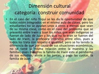 Dimensión cultural
categoría: construir comunidad
• En el caso del niño Triqui se les da la oportunidad de que
todos estén integrados en el mismo aula de clases, pero los
estudiantes no se ayudan unos a otros a menos que sean
de su misma clase, como en el caso del problema que se
presento entre Irwin y Juan los niños que eran indígenas se
fueron de lado de Juan y los que no lo eran se fueron del
lado de Irwin, la profesora intervino entre ellos, pues a
todos los trata con respeto e igualdad, pero se ha tenido la
diferencia de que por causa de sus situaciones económicas,
no se tiene la misma relación entre la maestra y las
familias, pues mientras la familia de Irwin esta al pendiente
de sus estudios, asiste a las juntas, y paga las cuotas, la
familia de Juan.
 