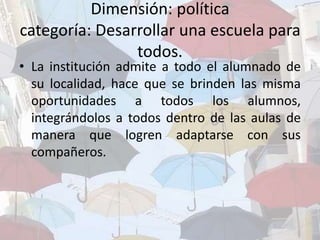 Dimensión: política
categoría: Desarrollar una escuela para
todos.
• La institución admite a todo el alumnado de
su localidad, hace que se brinden las misma
oportunidades a todos los alumnos,
integrándolos a todos dentro de las aulas de
manera que logren adaptarse con sus
compañeros.
 