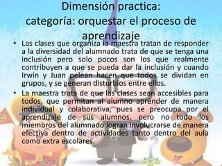 Dimensión practica:
categoría: orquestar el proceso de
aprendizaje
• Las clases que organiza la maestra tratan de responder
a la diversidad del alumnado trata de que se tenga una
inclusión pero solo pocos son los que realmente
contribuyen a que se pueda dar la inclusión y cuando
Irwin y Juan pelean hacen que todos se dividan en
grupos, y se generan disturbios entre ellos.
• La maestra trata de que las clases sean accesibles para
todos, que permitan al alumno aprender de manera
individual y colaborativa, pues se preocupa por el
aprendizaje de sus alumnos, pero no todo los
miembros del alumnado logran involucrarse de manera
efectiva dentro de actividades tanto dentro del aula
como extra escolares.
 