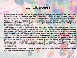 Conclusiones:
• En general concluyo con que es necesario que la maestra trate de hablar con los padres
de familia pero de manera que logre hacerles reflexionar sobre como afecta la
convivencia entre los alumnos las ideas o comentarios que los padres dicen a sus hijos.
• Además de que la maestra tiene que también hablar con los alumnos sobre la
discriminación, sobre la desigualdad y de que manera afecta esto el trabajo y el
desempeño de cada uno de los alumnos.
• Debe también de buscar estrategias, innovar, crear, emprender ideas que le ayuden a
generar un mejor ambiente de aprendizaje que no solo se de dentro y fuera del aula si no
que también se fomente en las familias, calle, en la sociedad pero que ese cambio
comience por cada uno de los involucrados dentro de este ámbito, para que realmente
se pueda generar un cambio relevante y trascendente dentro de la educación y en
conjunto con todos los involucrados tanto los niños Triqui como los que no lo son pero
que conviven con ellos por que todos somos iguales en forma de que somos seres
humanos, pero todos pensamos diferente y actuamos diferente, pero es aquí donde se
encuentra que cada uno es especial con todo y los defectos, virtudes, capacidades,
habilidades etc.
• Cada uno somos especiales por que el simple hecho de existe ya nos hace ser únicos en
el mundo y especiales dentro de este.
 