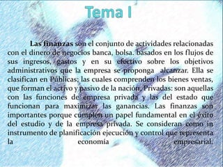 Las finanzas son el conjunto de actividades relacionadas
con el dinero de negocios banca, bolsa. basados en los flujos de
sus ingresos, gastos y en su efectivo sobre los objetivos
administrativos que la empresa se proponga alcanzar. Ella se
clasifican en Públicas; las cuales comprenden los bienes ventas,
que forman el activo y pasivo de la nación. Privadas: son aquellas
con las funciones de empresa privada y las del estado que
funcionan para maximizar las ganancias. Las finanzas son
importantes porque cumplen un papel fundamental en el éxito
del estudio y de la empresa privada. Se consideran como in
instrumento de planificación ejecución y control que representa
la economía empresarial.
 