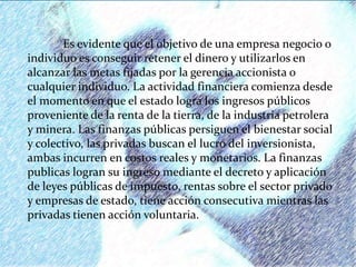 Es evidente que el objetivo de una empresa negocio o
individuo es conseguir retener el dinero y utilizarlos en
alcanzar las metas fijadas por la gerencia accionista o
cualquier individuo. La actividad financiera comienza desde
el momento en que el estado logra los ingresos públicos
proveniente de la renta de la tierra, de la industria petrolera
y minera. Las finanzas públicas persiguen el bienestar social
y colectivo, las privadas buscan el lucro del inversionista,
ambas incurren en costos reales y monetarios. La finanzas
publicas logran su ingreso mediante el decreto y aplicación
de leyes públicas de impuesto, rentas sobre el sector privado
y empresas de estado, tiene acción consecutiva mientras las
privadas tienen acción voluntaria.
 