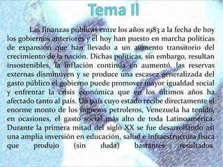 Las finanzas públicas entre los años 1983 a la fecha de hoy
los gobiernos anteriores y el hoy han puesto en marcha políticas
de expansión que han llevado a un aumento transitorio del
crecimiento de la nación. Dichas políticas, sin embargo, resultan
insostenibles, la inflación continúa en aumentó, las reservas
externas disminuyen y se produce una escasez generalizada del
gasto público el gobierno puede promover mayor igualdad social
y enfrentar la crisis económica que en los últimos años ha
afectado tanto al país. Un país cuyo estado recibe directamente el
enorme monto de los ingresos petroleros, Venezuela ha tenido,
en ocasiones, el gasto social más alto de toda Latinoamérica.
Durante la primera mitad del siglo XX se fue desarrollando así
una amplia inversión en educación, salud e infraestructura física
que produjo (sin duda) bastantes resultados.
 