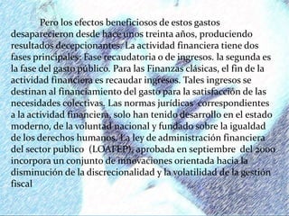 Pero los efectos beneficiosos de estos gastos
desaparecieron desde hace unos treinta años, produciendo
resultados decepcionantes. La actividad financiera tiene dos
fases principales: Fase recaudatoria o de ingresos. la segunda es
la fase del gasto público. Para las Finanzas clásicas, el fin de la
actividad financiera es recaudar ingresos. Tales ingresos se
destinan al financiamiento del gasto para la satisfacción de las
necesidades colectivas. Las normas jurídicas correspondientes
a la actividad financiera, solo han tenido desarrollo en el estado
moderno, de la voluntad nacional y fundado sobre la igualdad
de los derechos humanos. La ley de administración financiera
del sector publico (LOAFEP), aprobada en septiembre del 2000
incorpora un conjunto de innovaciones orientada hacia la
disminución de la discrecionalidad y la volatilidad de la gestión
fiscal
 