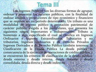 Los Ingresos Públicos son las diversas formas de agrupar,
ordenar y presentar los recursos públicos, con la finalidad de
realizar análisis y proyecciones de tipo económico y financiero
que se requiere en un período determinado. Un tributo es una
modalidad de ingreso público o prestación patrimonial de
carácter público, exigida a los particulares, que presenta los
siguientes rasgos Importantes e indispensables: Tributo a;
homenaje a algo especificado el cual se clasifica en Ingresos
Ordinarios e Ingresos Extraordinarios, Tributarios y no
tributarios, Ingresos Ordinarios y de Derecho Privados e
Ingresos Derivados o de Derecho Público también tenemos la
Clasificación de la Deuda Pública La deuda pública es
consecuencia de la ejecución de operaciones de crédito público, y
se encuentran los criterios de clasificación de la deuda pública:
deuda externa y deuda interna, deuda flotante y deuda
consolidada, deuda directa y deuda indirecta.
 