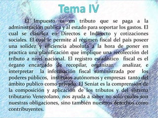 El Impuesto es un tributo que se paga a la
administración publica y al estado para soportar los gastos. El
cual se clasifica en Directos e Indirecto y cotizaciones
sociales. El cual le permite al régimen fiscal del país poseer
una solidez y eficiencia absoluta a la hora de poner en
practica una planificación que implique una recolección del
tributo a nivel nacional. El registro estadístico fiscal es el
órgano encargado de recopilar, organizar, analizar, e
interpretar la información fiscal suministrada por los
poderes públicos, institutos autónomos y empresas tanto del
ámbito publico como privado. El Seniat es la comprensión de
la composición y aplicación de los tributos y del sistema
tributario Venezolano, nos ayuda a saber no solo cuales son
nuestras obligaciones, sino también nuestros derechos como
contribuyentes.
 