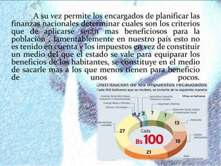 A su vez permite los encargados de planificar las
finanzas nacionales determinar cuales son los criterios
que de aplicarse serán mas beneficiosos para la
población , lamentablemente en nuestro país esto no
es tenido en cuenta y los impuestos en vez de constituir
un medio del que el estado se vale para equiparar los
beneficios de los habitantes, se constituye en el medio
de sacarle mas a los que menos tienen para beneficio
de unos pocos.
 