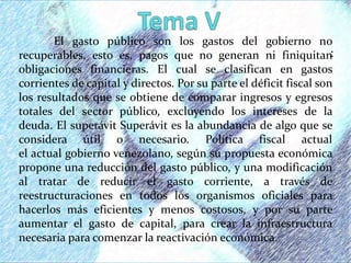 :
El gasto público son los gastos del gobierno no
recuperables, esto es, pagos que no generan ni finiquitan
obligaciones financieras. El cual se clasifican en gastos
corrientes de capital y directos. Por su parte el déficit fiscal son
los resultados que se obtiene de comparar ingresos y egresos
totales del sector público, excluyendo los intereses de la
deuda. El superávit Superávit es la abundancia de algo que se
considera útil o necesario. Política fiscal actual
el actual gobierno venezolano, según su propuesta económica
propone una reducción del gasto público, y una modificación
al tratar de reducir el gasto corriente, a través de
reestructuraciones en todos los organismos oficiales para
hacerlos más eficientes y menos costosos, y por su parte
aumentar el gasto de capital, para crear la infraestructura
necesaria para comenzar la reactivación económica.
 