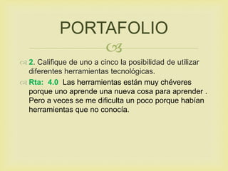
 2. Califique de uno a cinco la posibilidad de utilizar
diferentes herramientas tecnológicas.
 Rta: 4.0 Las herramientas están muy chéveres
porque uno aprende una nueva cosa para aprender .
Pero a veces se me dificulta un poco porque habían
herramientas que no conocía.
PORTAFOLIO
 