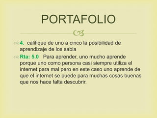 
 4. califique de uno a cinco la posibilidad de
aprendizaje de los sabia
 Rta: 5.0 Para aprender, uno mucho aprende
porque uno como persona casi siempre utiliza el
internet para mal pero en este caso uno aprende de
que el internet se puede para muchas cosas buenas
que nos hace falta descubrir.
PORTAFOLIO
 