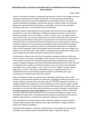 REFLEXIONES DESDE LA DOCENCIA A DISTANCIA ANTE LAS DEMANDAS EDUCATIVAS ORIGINADAS
POR EL COVID-19
6 mayo, 2020*
Ante las condiciones de distancia y aislamiento impuestas por el Covid-19 han surgido numerosas
demandas y propuestas para virtualizar la educación y con ello numerosas problemáticas:
estudiantes y docentes que carecen de dispositivos y conectividad a Internet o que deben
compartir dispositivos tecnológicos; docentes que reportan no poder acceder a los contenidos
televisivos o la gran dificultad de compaginar las actividades escolares con las actividades
domésticas, todo ello en un contexto de estrés e incertidumbre.
Este texto surge de la observación de esas dificultades y del comentario de una colega quien se
percató de que, ante estas problemáticas, proliferan las propuestas de hacer una educación a
distancia con rapidez, como si de cambiar un “switch” se tratara; como si se pudiera reducir a
enviar muchas tareas a los alumnos o pedirles que se conecten uniformados a cierta hora ante la
cámara para pasarles lista de asistencia como se suele hacer en el aula presencial. Diferentes
niveles educativos e instituciones enfrentan la dificultad de construir esta educación a distancia o
virtualizar la educación. En la Facultad en la que trabajo también está ocurriendo este debate
sobre cómo adaptar los contenidos, las clases y las evaluaciones presenciales a la modalidad a
distancia ante la pandemia. Surge la preocupación de que los docentes solo envíen trabajos a los
alumnos en vez de “darles clase”, pero también los argumentos que atinadamente señalan que el
mismo riesgo enfrentan tanto la educación a distancia como la presencial.
He sido docente a distancia por ocho años. He conocido a estudiantes madres de familia que
hacen sus tareas en las noches o madrugadas, tienen sesiones de chat mientras sus hijos cenan o
mientras vigilan la lavadora. He observado las dificultades de los estudiantes para adquirir o
reparar un equipo de cómputo, o enfrentar la lamentable pérdida de este ante un robo. Varios de
mis estudiantes han cursado sus semestres entrando una vez a la semana a Internet desde la
comunidad rural en la que trabajan o viven, y otros más, se han “colgado” de alguna red para
poder hacer sus envíos. Todos ellos son estudiantes que han aceptado participar de una
modalidad educativa que les demanda equipo de cómputo y conectividad, pero cuyas
circunstancias no siempre les garantizan esta condición.
Ante las condiciones actuales, he visto de manera reiterada en publicaciones, foros y redes
sociales un cuestionamiento constante en la educación: ¿qué hacer? Proliferan las recetas, los 10
consejos rápidos, los tips para hacer educación a distancia. Se dictan propuestas nacionales, se
configuran plataformas y programas de radio y televisión para niños, docentes, padres y madres
de familia de todo el país. Los documentos nacionales hablan de garantizar la equidad, pero aún se
desconocen las acciones para niños, padres y docentes que carecen de equipos y conectividad; o
de aquellos jóvenes que no son nativos digitales como se suele pregonar indiscriminadamente
(Guerrero, 2019). Pero ¿qué no alcanzamos a ver en medio de esta urgencia de seguir con las
actividades formativas como si el contexto de estrés que genera una pandemia de este tipo no
existiera? ¿qué tendría que compartirnos la educación a distancia si esta hablara?
No es el propósito de este texto ofrecer recetas o soluciones rápidas; en cambio, pretendo
compartir algunos aspectos para reflexionar que surgen de enfrentar mi trabajo cotidiano a
distancia en medio de la pandemia.
La denominación educación “a distancia” intenta enfatizar el uso de algún tipo de mediación
tecnológica, pero también conlleva la posibilidad de sugerir la separación, digna de
 