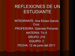 REFLEXIONES DE UN
   ESTUDIANTE
INTEGRANTE: Ana Eloisa García
            Cruz.
PROFESORA: Gabriela Pichardo
      MATERIA: Tic II
        GRUPO: 210
         EQUIPO: 2
  FECHA: 12 de junio del 2011
 