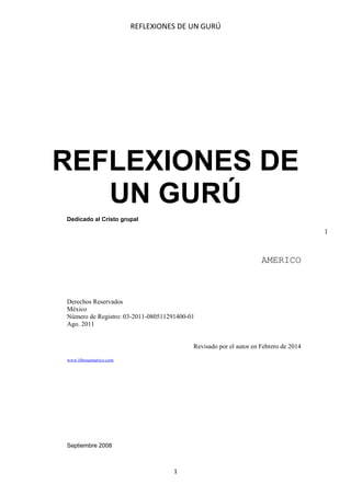 REFLEXIONES DE UN GURÚ

REFLEXIONES DE
UN GURÚ
Dedicado al Cristo grupal

1

AMERICO

Derechos Reservados
México
Número de Registro: 03-2011-080511291400-01
Ago. 2011
Revisado por el autor en Febrero de 2014
www.librosamerico.com

Septiembre 2008

1

 