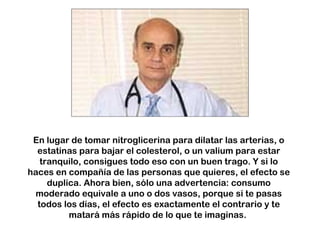 En lugar de tomar nitroglicerina para dilatar las arterias, o estatinas para bajar el colesterol, o un valium para estar tranquilo, consigues todo eso con un buen trago. Y si lo haces en compañía de las personas que quieres, el efecto se duplica. Ahora bien, sólo una advertencia: consumo moderado equivale a uno o dos vasos, porque si te pasas todos los días, el efecto es exactamente el contrario y te matará más rápido de lo que te imaginas.  