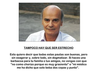 TAMPOCO HAY QUE SER ESTRECHO Esto quiere decir que todas estas pautas son buenas, pero sin exagerar y, sobre todo, sin dogmatizar. Si haces una barbacoa para tu familia o tus amigos, no vengas con que "no como chorizo porque es muy grasiento" o "mi médico me ha dicho que solo beba dos copas y punto".  