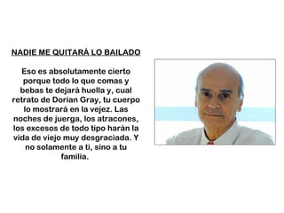 NADIE ME QUITARÁ LO BAILADO Eso es absolutamente cierto porque todo lo que comas y bebas te dejará huella y, cual retrato de Dorian Gray, tu cuerpo lo mostrará en la vejez. Las noches de juerga, los atracones, los excesos de todo tipo harán la vida de viejo muy desgraciada. Y no solamente a ti, sino a tu familia.  