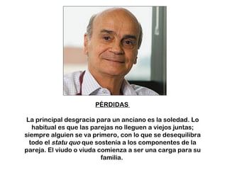 PÉRDIDAS  La principal desgracia para un anciano es la soledad. Lo habitual es que las parejas no lleguen a viejos juntas; siempre alguien se va primero, con lo que se desequilibra todo el  statu quo  que sostenía a los componentes de la pareja. El viudo o viuda comienza a ser una carga para su familia.  
